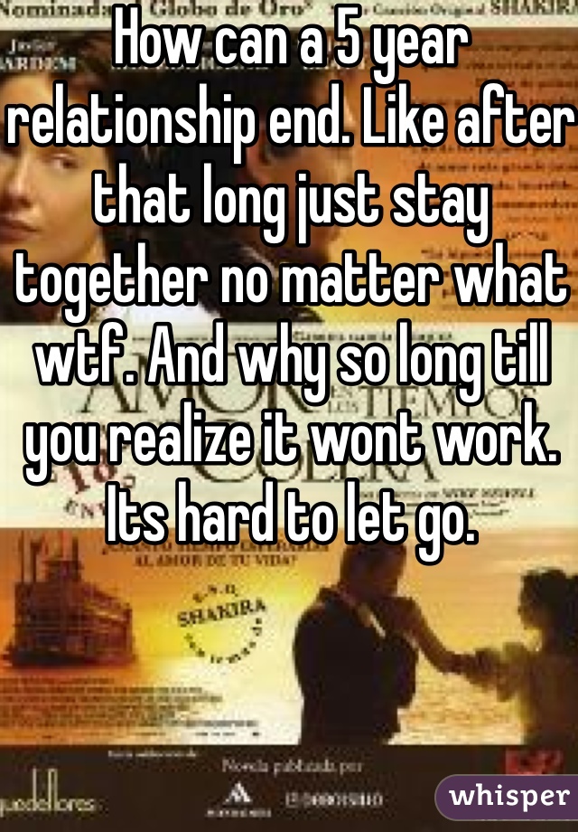 How can a 5 year relationship end. Like after that long just stay together no matter what wtf. And why so long till you realize it wont work. Its hard to let go. 
