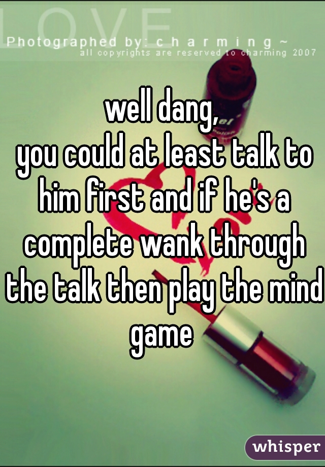 well dang,
 you could at least talk to him first and if he's a complete wank through the talk then play the mind game 