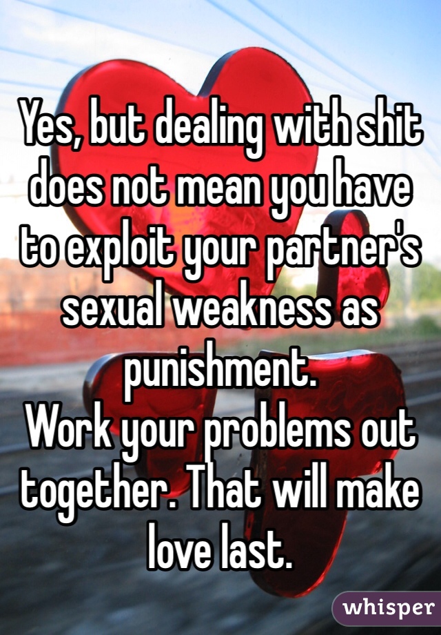 Yes, but dealing with shit does not mean you have to exploit your partner's sexual weakness as punishment.
Work your problems out together. That will make love last.