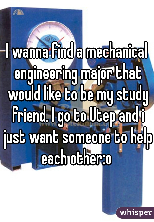 I wanna find a mechanical engineering major that would like to be my study friend. I go to Utep and i just want someone to help each other:o 