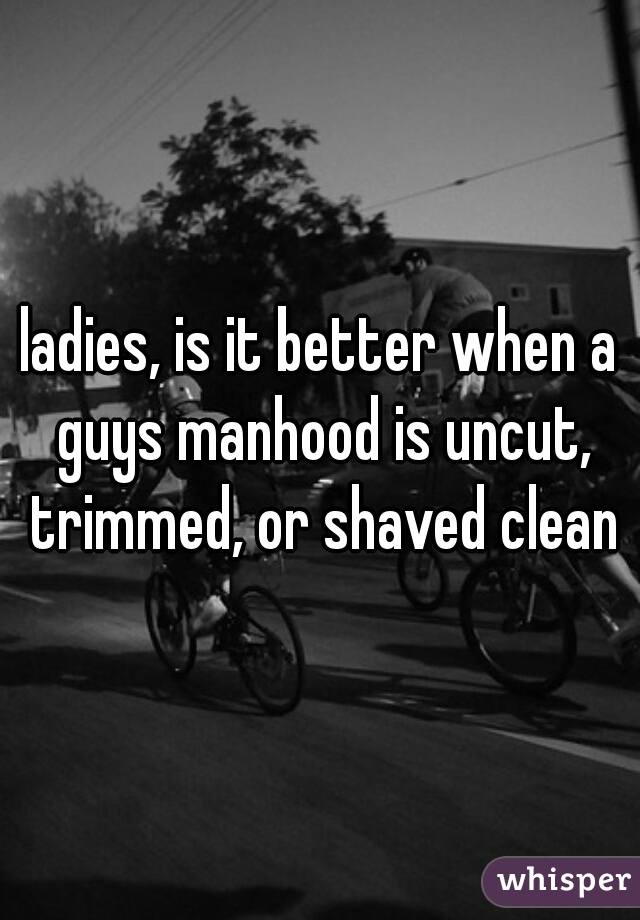 ladies, is it better when a guys manhood is uncut, trimmed, or shaved clean