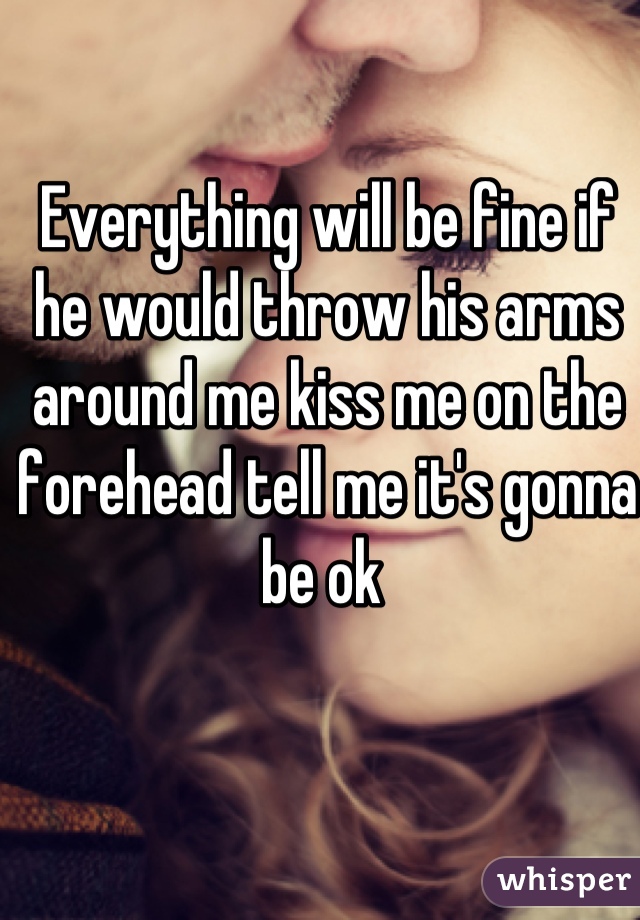 Everything will be fine if he would throw his arms around me kiss me on the forehead tell me it's gonna be ok 