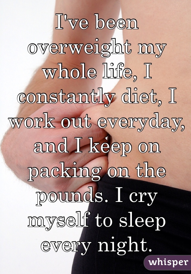 I've been overweight my whole life, I constantly diet, I work out everyday, and I keep on packing on the pounds. I cry myself to sleep every night. 