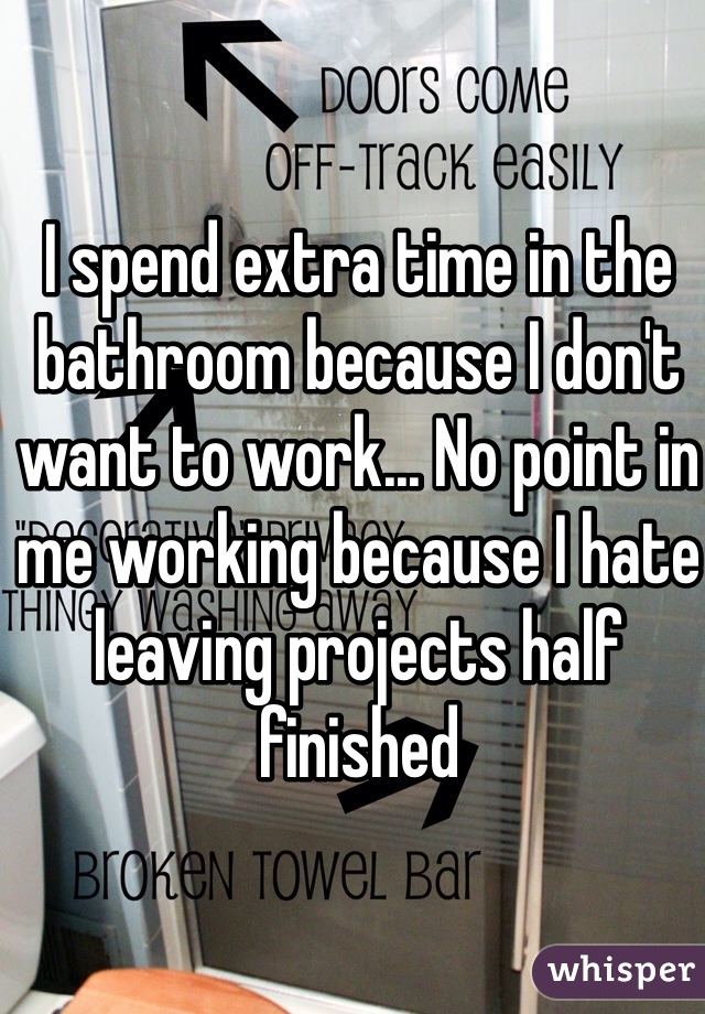 I spend extra time in the bathroom because I don't want to work... No point in me working because I hate leaving projects half finished