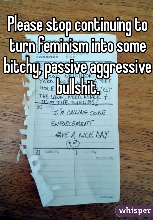 Please stop continuing to turn feminism into some bitchy, passive aggressive bullshit. 