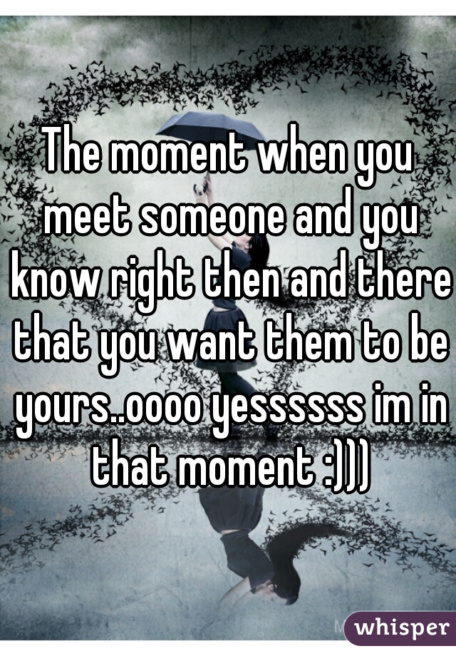 The moment when you meet someone and you know right then and there that you want them to be yours..oooo yessssss im in that moment :)))