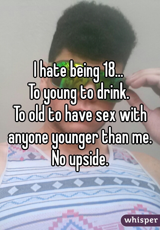 I hate being 18... 
To young to drink. 
To old to have sex with anyone younger than me. 
No upside.