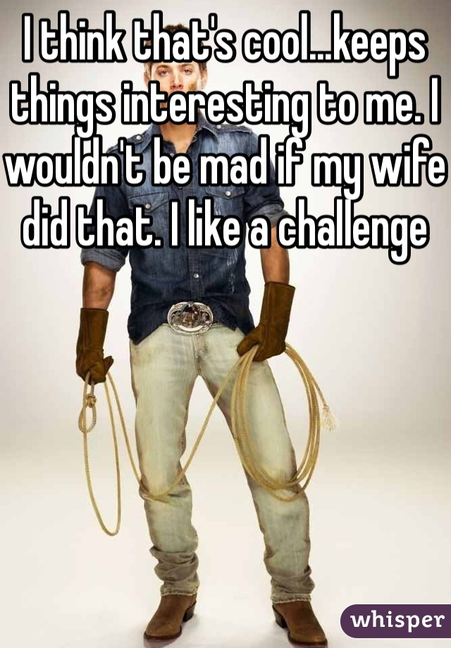 I think that's cool...keeps things interesting to me. I wouldn't be mad if my wife did that. I like a challenge