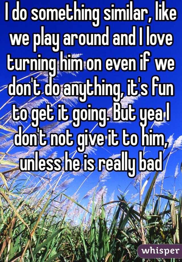 I do something similar, like we play around and I love turning him on even if we don't do anything, it's fun to get it going. But yea I don't not give it to him, unless he is really bad