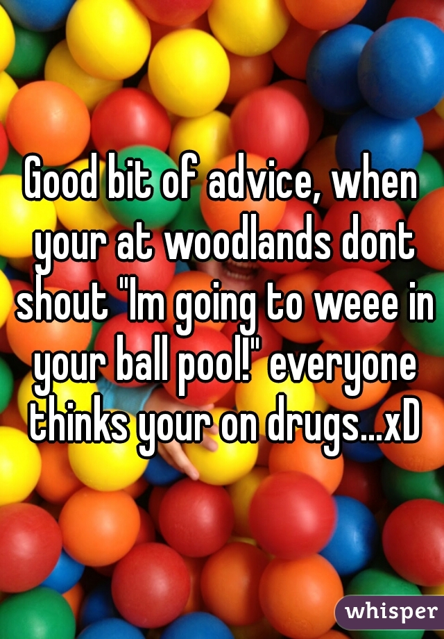 Good bit of advice, when your at woodlands dont shout "Im going to weee in your ball pool!" everyone thinks your on drugs...xD