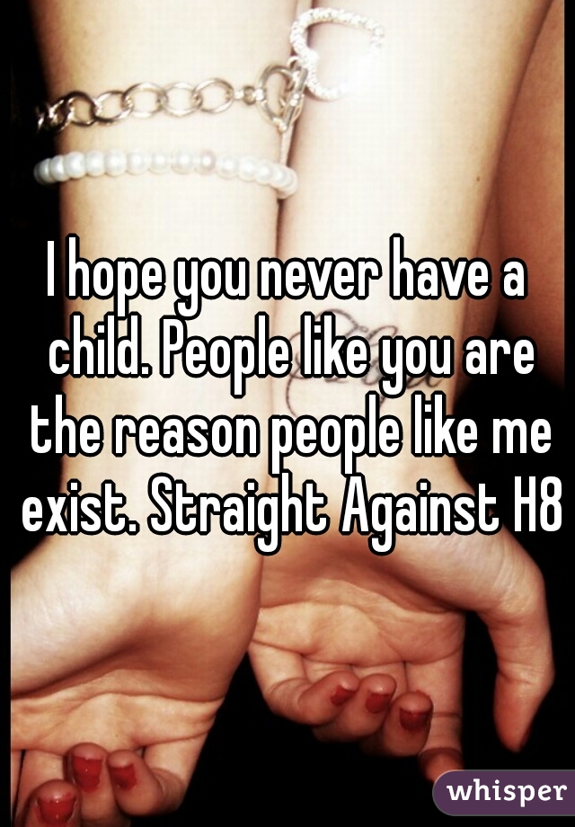 I hope you never have a child. People like you are the reason people like me exist. Straight Against H8