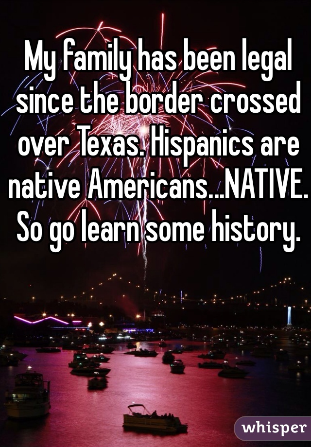 My family has been legal since the border crossed over Texas. Hispanics are native Americans...NATIVE. So go learn some history.