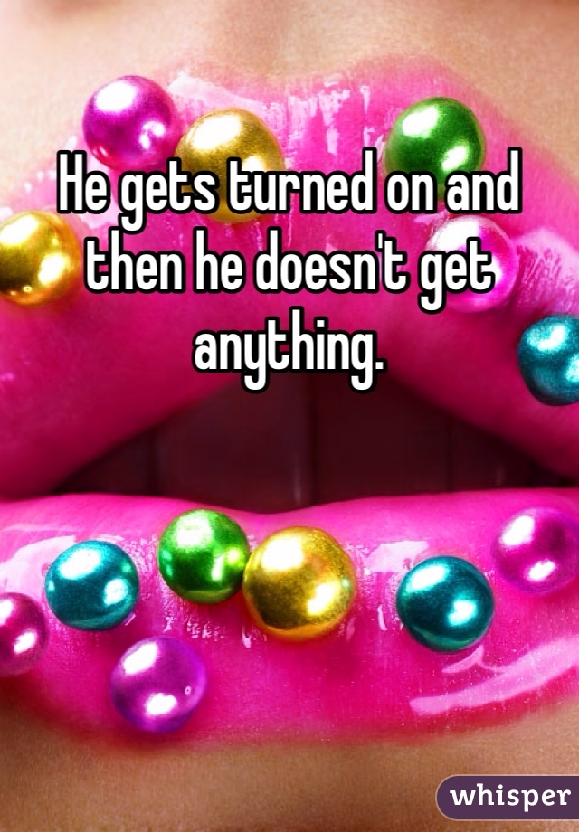 He gets turned on and then he doesn't get anything.