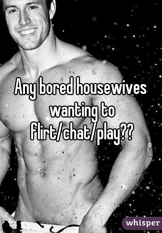 Any bored housewives wanting to flirt/chat/play??