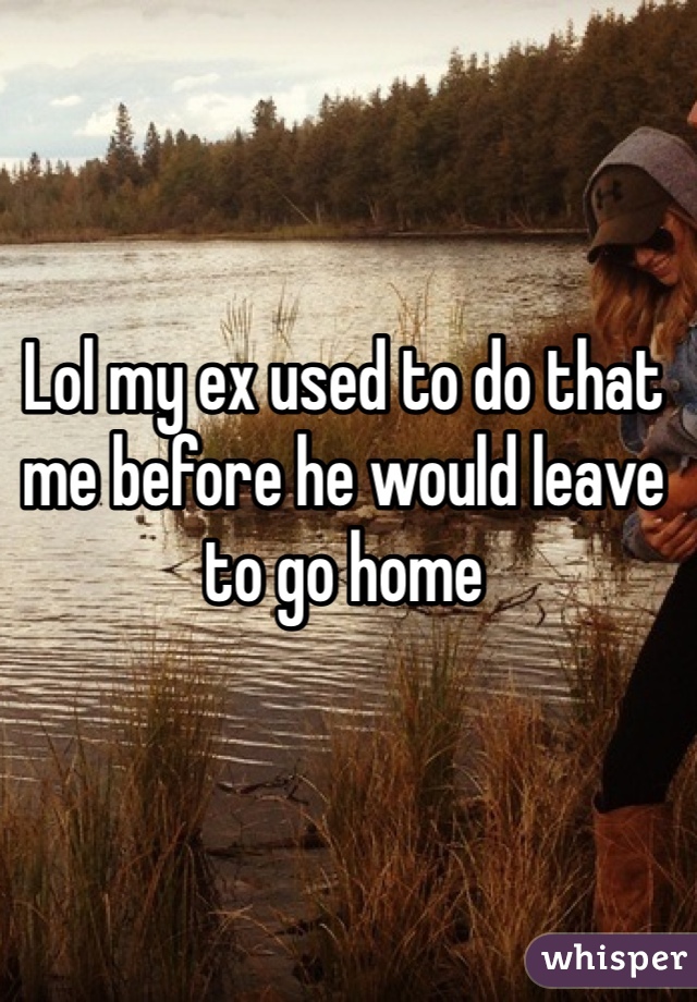 Lol my ex used to do that me before he would leave to go home