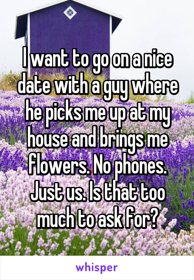 I want to go on a nice date with a guy where he picks me up at my house and brings me flowers. No phones. Just us. Is that too much to ask for?