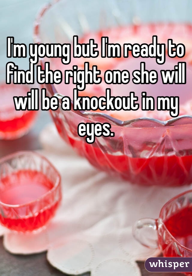 I'm young but I'm ready to find the right one she will will be a knockout in my eyes. 