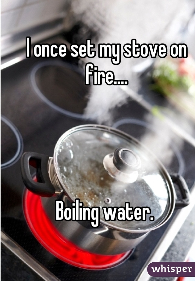 I once set my stove on fire....




Boiling water. 