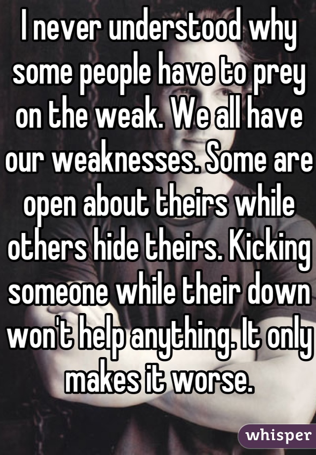 I never understood why some people have to prey on the weak. We all have our weaknesses. Some are open about theirs while others hide theirs. Kicking someone while their down won't help anything. It only makes it worse. 