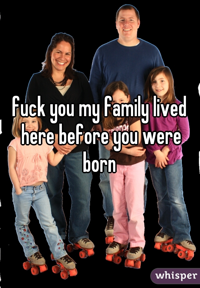 fuck you my family lived here before you were born 