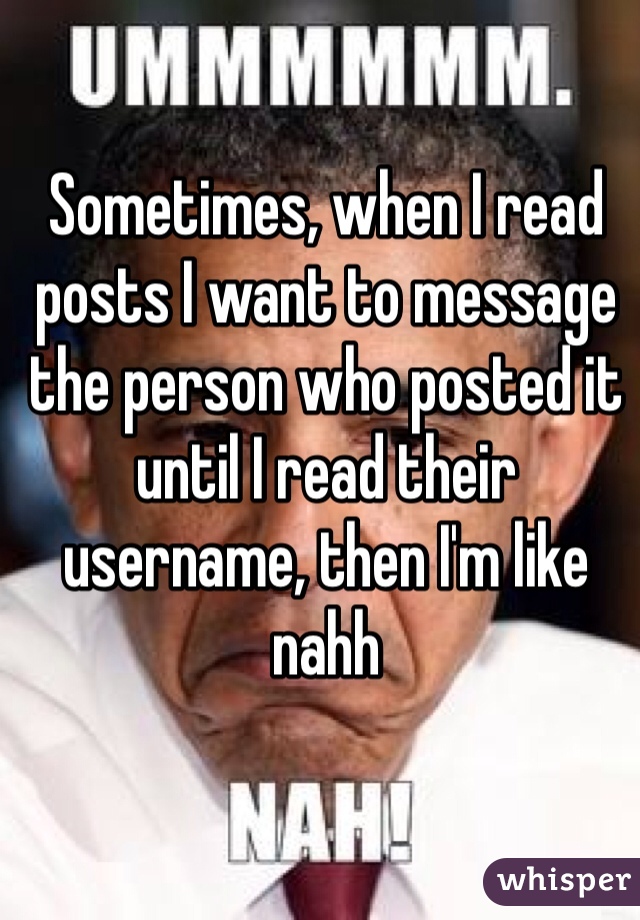 Sometimes, when I read posts I want to message the person who posted it until I read their username, then I'm like nahh