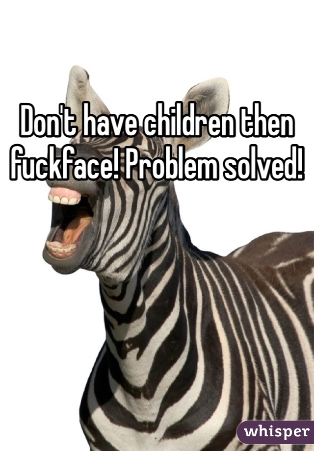 Don't have children then fuckface! Problem solved!
