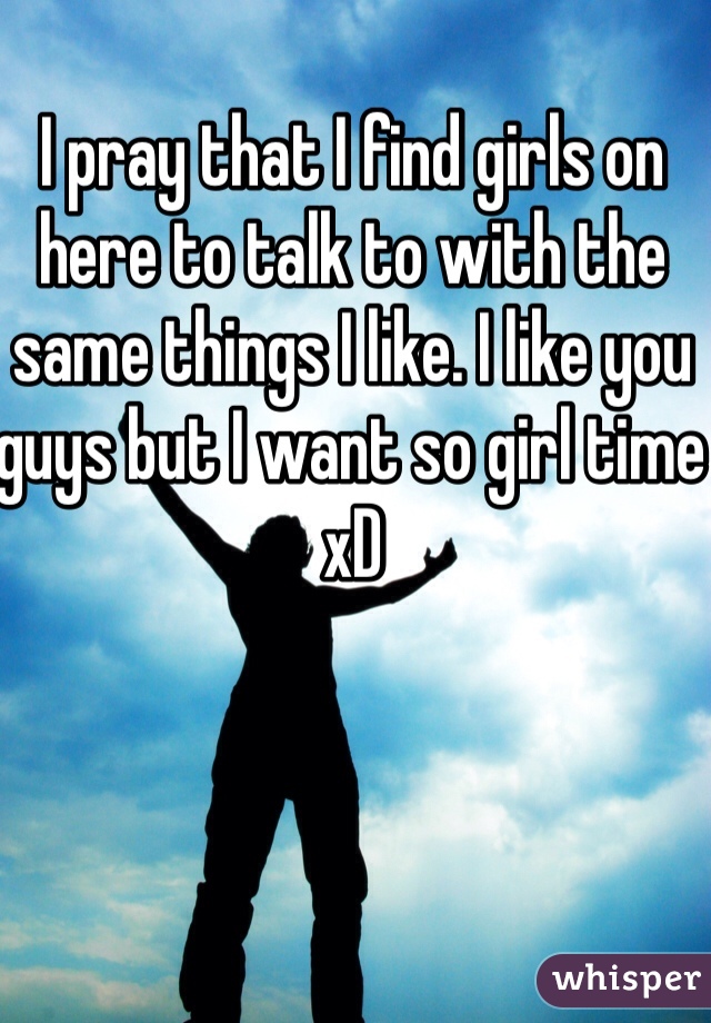 I pray that I find girls on here to talk to with the same things I like. I like you guys but I want so girl time xD 