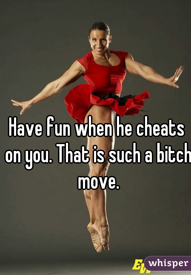 Have fun when he cheats on you. That is such a bitch move.