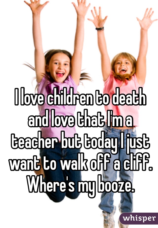 I love children to death and love that I'm a teacher but today I just want to walk off a cliff.
Where's my booze.