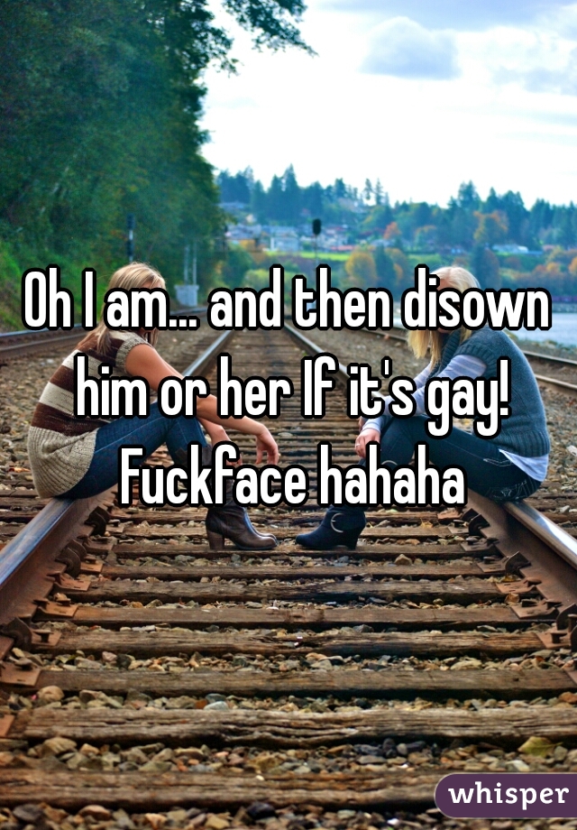 Oh I am... and then disown him or her If it's gay! Fuckface hahaha