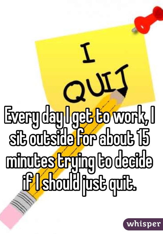 Every day I get to work, I sit outside for about 15 minutes trying to decide if I should just quit.