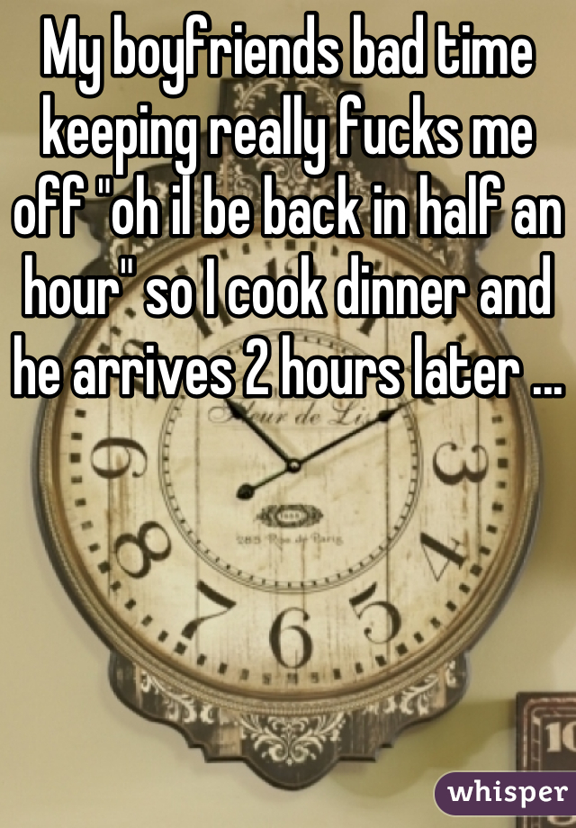 My boyfriends bad time keeping really fucks me off "oh il be back in half an hour" so I cook dinner and he arrives 2 hours later ...