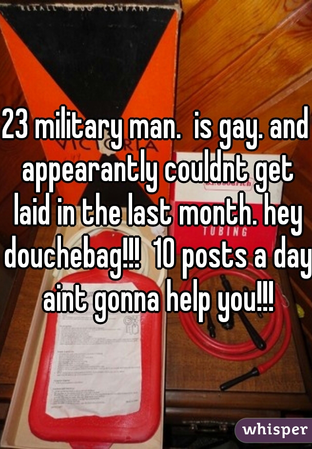 23 military man.  is gay. and appearantly couldnt get laid in the last month. hey douchebag!!!  10 posts a day aint gonna help you!!!