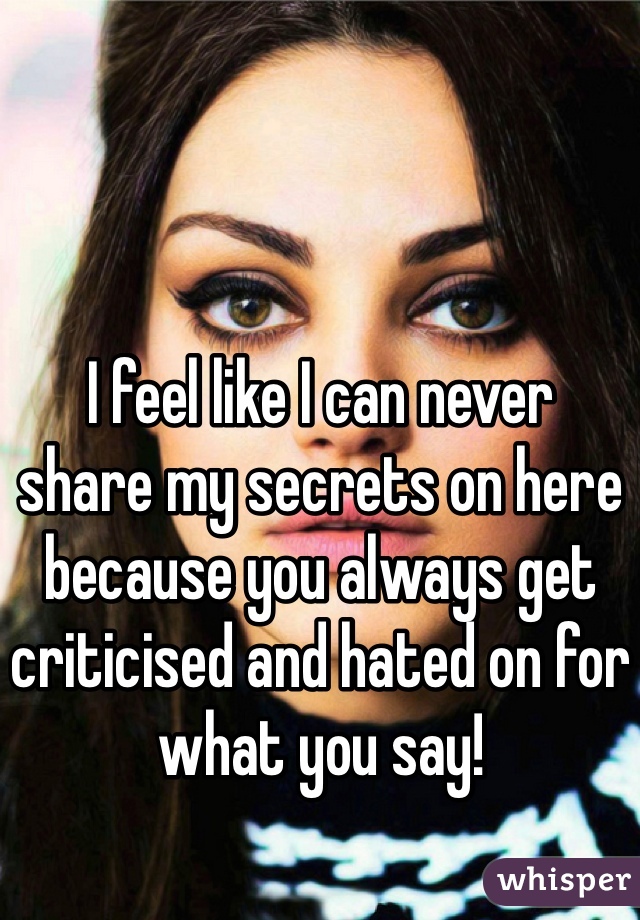 I feel like I can never
share my secrets on here because you always get criticised and hated on for what you say!