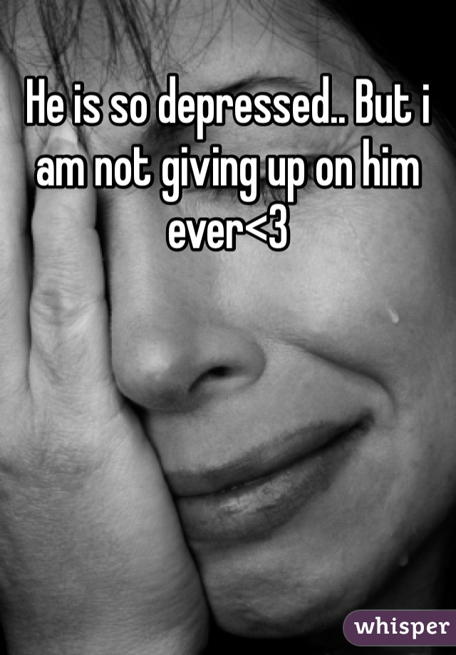 He is so depressed.. But i am not giving up on him ever<3