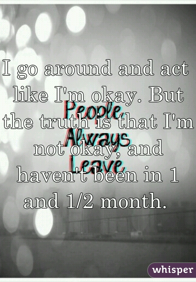 I go around and act like I'm okay. But the truth is that I'm not okay, and haven't been in 1 and 1/2 month. 