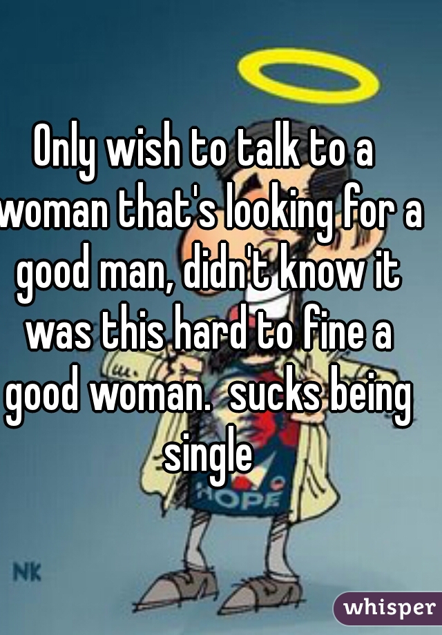Only wish to talk to a woman that's looking for a good man, didn't know it was this hard to fine a good woman.  sucks being single