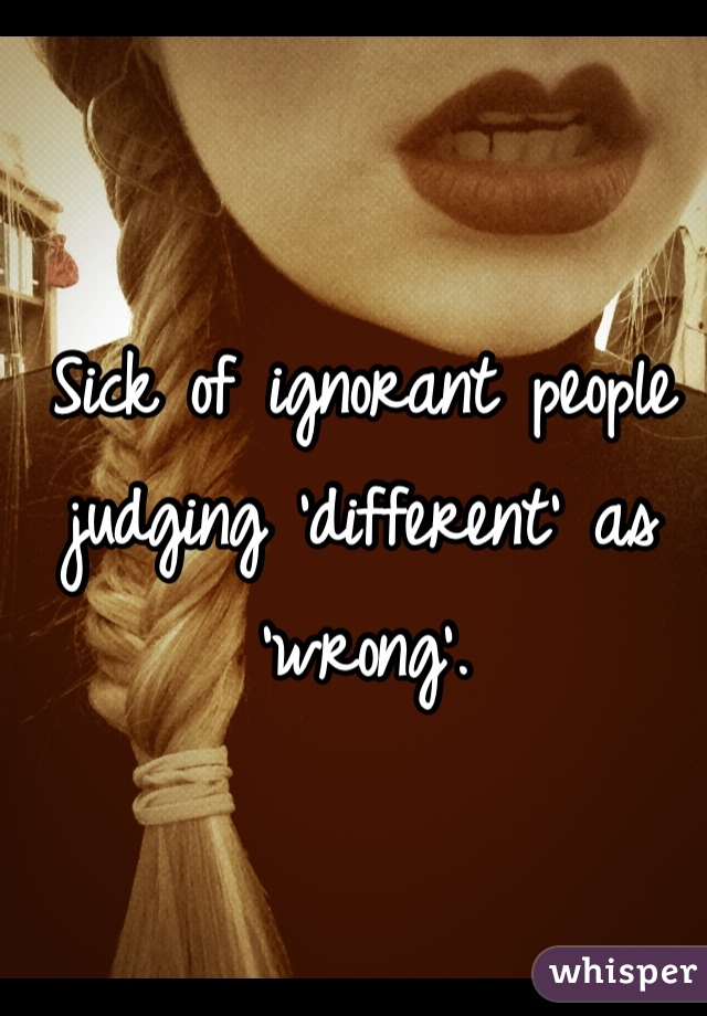 Sick of ignorant people judging 'different' as 'wrong'. 