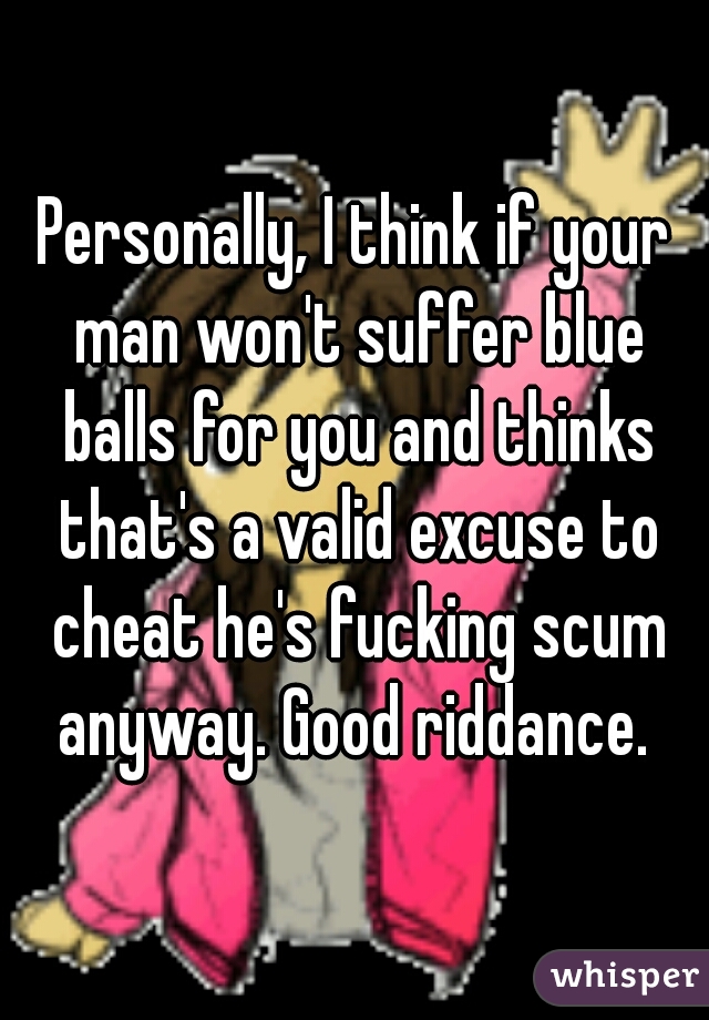 Personally, I think if your man won't suffer blue balls for you and thinks that's a valid excuse to cheat he's fucking scum anyway. Good riddance. 