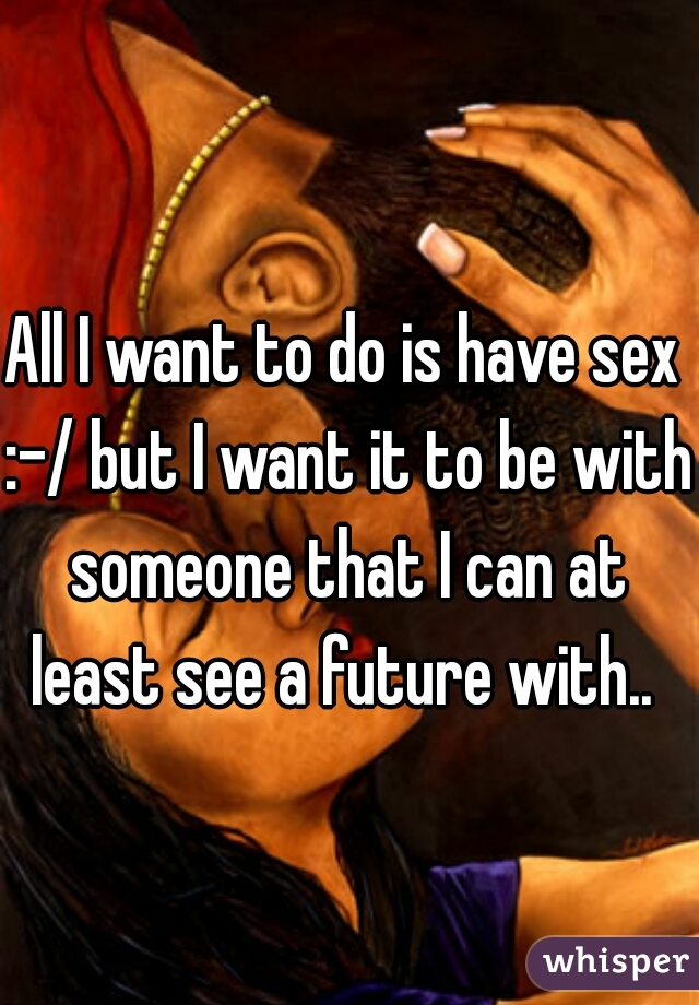 All I want to do is have sex :-/ but I want it to be with someone that I can at least see a future with.. 