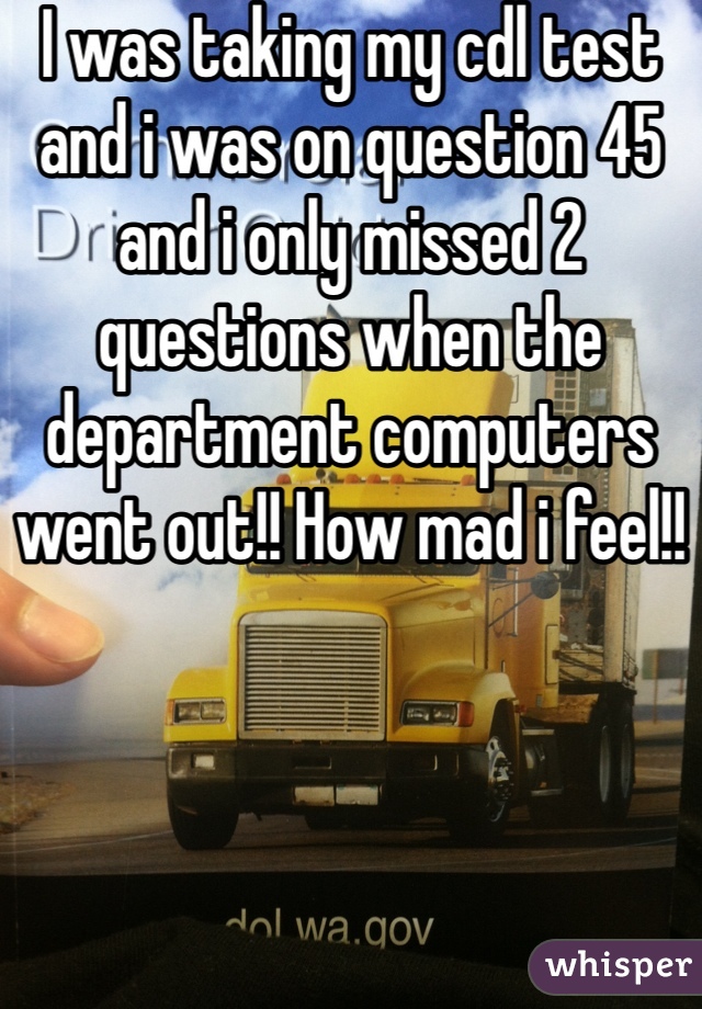 I was taking my cdl test and i was on question 45 and i only missed 2 questions when the department computers went out!! How mad i feel!!