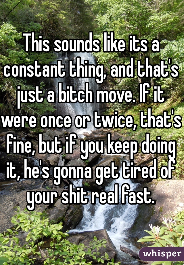 This sounds like its a constant thing, and that's just a bitch move. If it were once or twice, that's fine, but if you keep doing it, he's gonna get tired of your shit real fast. 