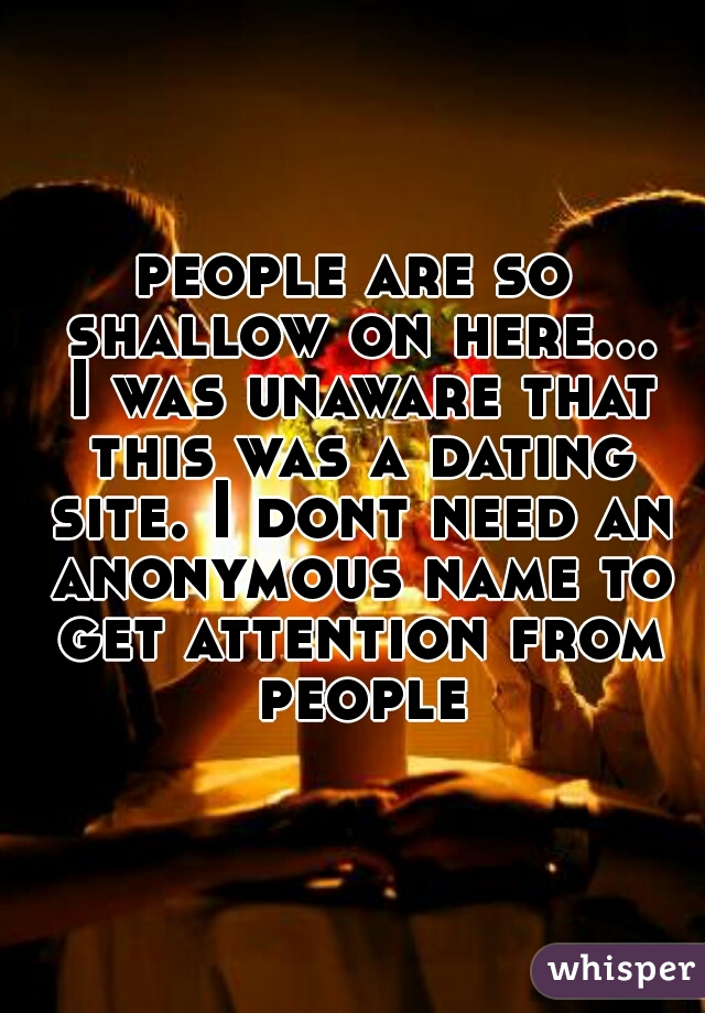 people are so shallow on here... I was unaware that this was a dating site. I dont need an anonymous name to get attention from people