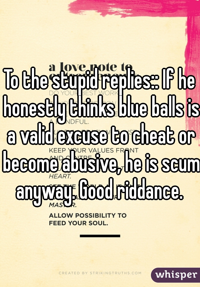 To the stupid replies:: If he honestly thinks blue balls is a valid excuse to cheat or become abusive, he is scum anyway. Good riddance. 