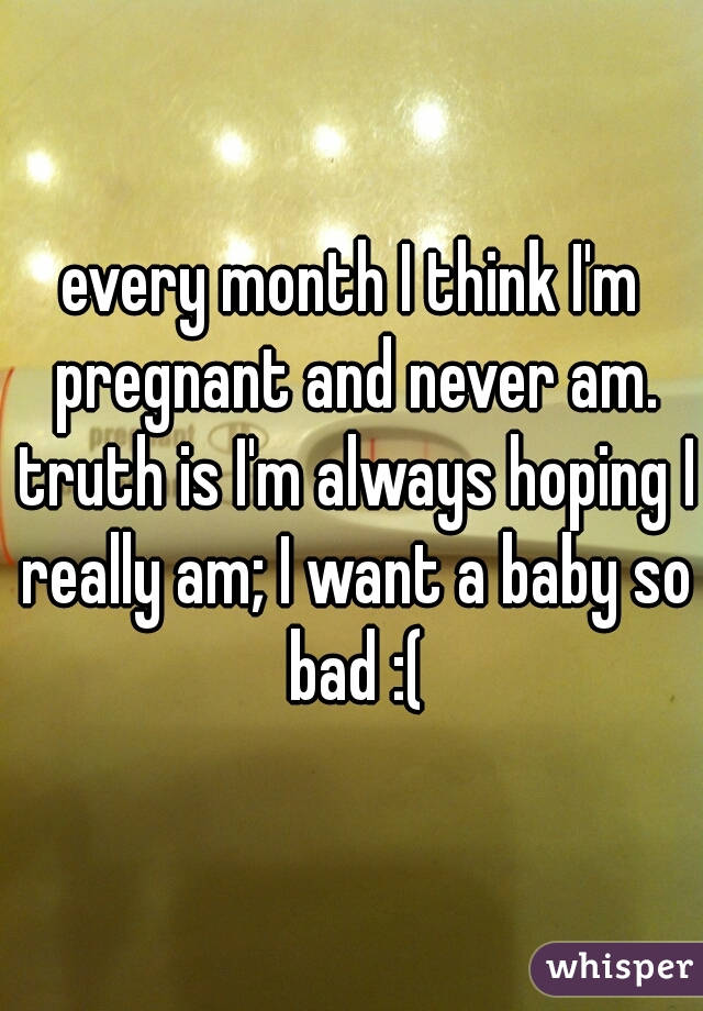 every month I think I'm pregnant and never am. truth is I'm always hoping I really am; I want a baby so bad :(