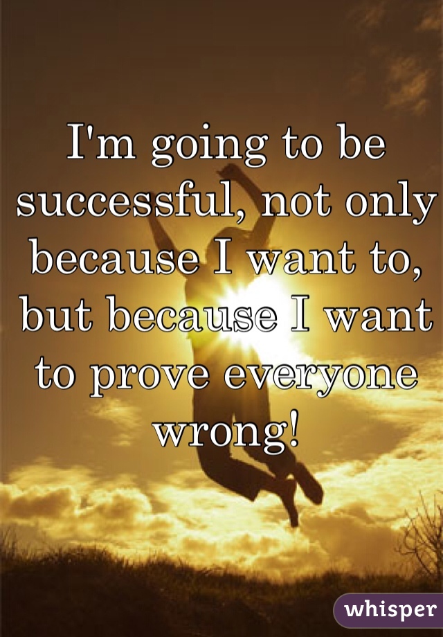 I'm going to be successful, not only because I want to, but because I want to prove everyone wrong!