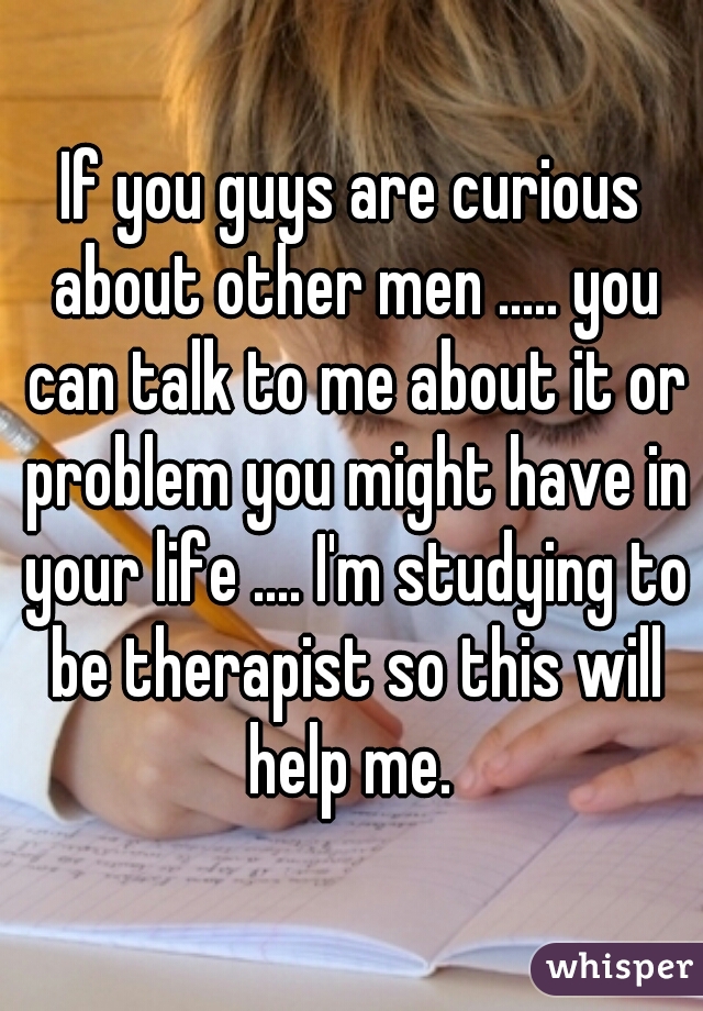 If you guys are curious about other men ..... you can talk to me about it or problem you might have in your life .... I'm studying to be therapist so this will help me. 