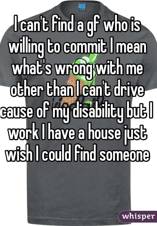 I can't find a gf who is willing to commit I mean what's wrong with me other than I can't drive cause of my disability but I work I have a house just wish I could find someone