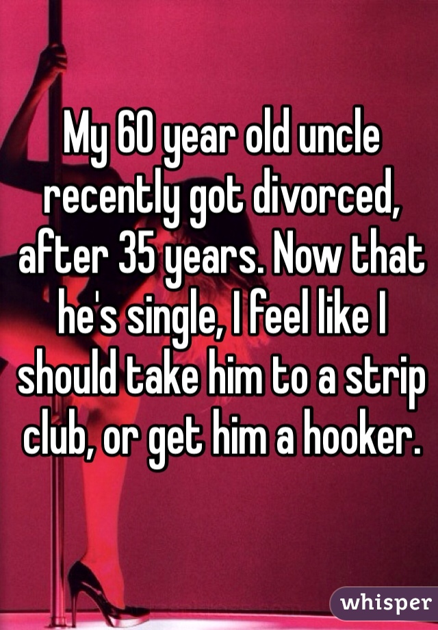 My 60 year old uncle recently got divorced, after 35 years. Now that he's single, I feel like I should take him to a strip club, or get him a hooker.