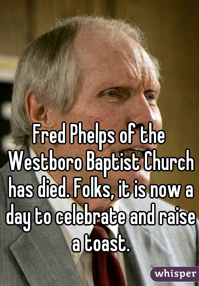 Fred Phelps of the Westboro Baptist Church has died. Folks, it is now a day to celebrate and raise a toast.